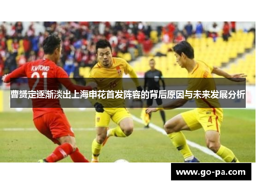 曹赟定逐渐淡出上海申花首发阵容的背后原因与未来发展分析