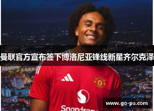 曼联官方宣布签下博洛尼亚锋线新星齐尔克泽 曼联官方宣布签下博洛尼亚锋线新星齐尔克泽