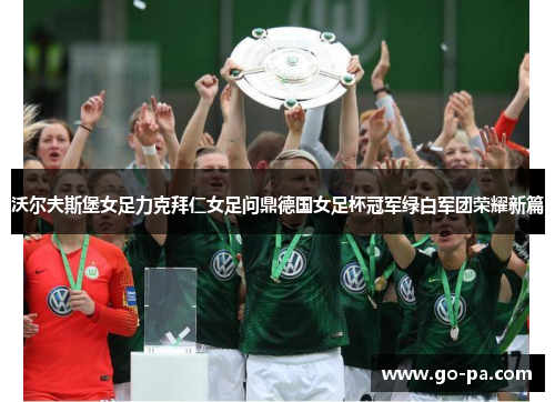 沃尔夫斯堡女足力克拜仁女足问鼎德国女足杯冠军绿白军团荣耀新篇