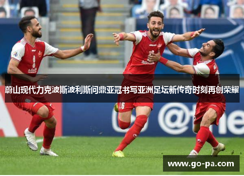 蔚山现代力克波斯波利斯问鼎亚冠书写亚洲足坛新传奇时刻再创荣耀