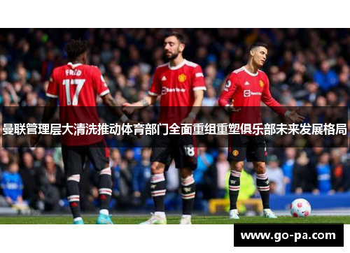 曼联管理层大清洗推动体育部门全面重组重塑俱乐部未来发展格局