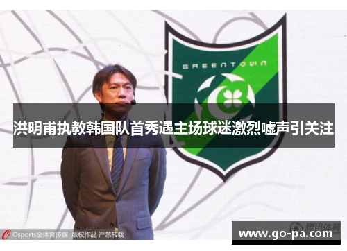 洪明甫执教韩国队首秀遇主场球迷激烈嘘声引关注