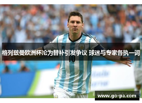 格列兹曼欧洲杯沦为替补引发争议 球迷与专家各执一词