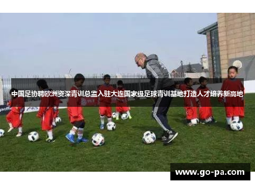 中国足协聘欧洲资深青训总监入驻大连国家级足球青训基地打造人才培养新高地