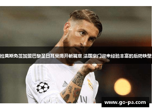 拉莫斯免签加盟巴黎圣日耳曼揭开新篇章 法国豪门迎来经验丰富的后防铁壁