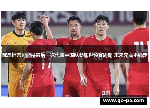 武磊坦言可能是最后一次代表中国队参加世预赛周期 未来充满不确定