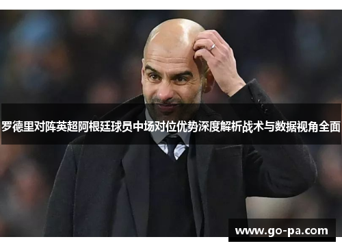 罗德里对阵英超阿根廷球员中场对位优势深度解析战术与数据视角全面